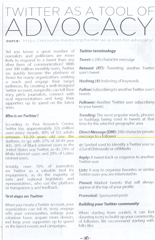 TW ource: nitps Jid you know a great number of ournalists and_politicians_are_more ikely to respond to a tweet than any Sther form of communication? With ver 300 million monthly users, Twitter | has_quickly become the platform of | “hoice for many organizations seeking o reach and engage their target wdliences. By creating a well-designed witter account, nonprofits can tell their tory, pitch journalists, connect. with ocal representatives and keep their wupporters up to speed on the latest 1 rews. Whois on Twitter? \ccording to Pew Research Center, fwittar has approximately 326 million 1sers every month. 40% of US adlults id_Use—th TTER AS A TOOL OF OMOGAEY twitter-as-a-tool-for-advogacy/ Twitter terminology Tweet:a 280-character message Retweet (RT): Tweeting another Twitter user’s tweet Hashtag (#):Indexing of keywords Follow: Subscribing to another Twitter user tweets Follower: Another Twitter user subscribing toyour tweets Trending: The most popular words, phrases or hashtags being used in tweets at that time for the selected geographic area Direct Message (DM): 280-character private toafollower Slatform, to go with 27% of 30-49 year Jlds. 26% of Black internet users in the Inited States use Twitter, as do 24% of White internet users and 20% of Latinx ntemet users. Jotably, over 70% of journalists iee Twitter as a valuable tool for *ngagement, as do the majority of dateand national legislators andl epresentatives, who use the platform ‘or transparency and feedback. “irst steps on Twitter Ahen you create aTwitter account, your rganization can tell its story, engage with your communities, enfarge. your solunteer base, acquire more donors wnd keep your supporters up to speed 1 on the latest events and campaiqns. @ Symbol used to identify a Twitter user i «@SarahShimazaki or @RMedia Reply: A tweet-back or response to another Twitter user Lists: A way to organize favorites or similar Twitter users you are interested in Pinned: Marked tweets that will always appearat the top of your profile Promoted: Sponsored posts Building your Twitter community When starting from scratch, it can feel daunting to ry to build up your community of followers. We recommend starting with folks lke: Sl